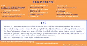 Endorsements: • DFL • Labor: SEIU, AFSCME, Minneapolis Regional Labor Federation, AFL-CIO • Congressman Keith Ellison • Sierra Club • Minnesota Professional Firefighters • United Transportation Union • Planned Parenthood • Minnesota Carpenters Union • IBEW Local 292 • MN Conservation Federation • Teamsters Union 120 • Education MN • African American DFL Caucus • TakeAction MN • Minnesota Nurses Association • Insight News • Star Tribune • Governor Mark Dayton • Lieutenant Governor Tina Smith • Minneapolis City Councilmembers FAQ • Elected in 2012 to represent Senate District 59: North Minneapolis, North Loop, parts of Downtown Minneapolis, and Bryn Mawr • Serves on the following committees: Finance (Vice Chair), Capital Investment, Judiciary, Commerce, and Transportation & Public Safety • Co-Chair of Subcommittee on Equity, which secured $35 million during the 2016 Legislative Session to address economic disparities • Legislative focus: creating a more equitable Minnesota – in our economic development and jobs, housing and employment opportunities, schools, access to health care, transportation systems, criminal justice system, and more • Lives in North Minneapolis with his wife, Angela, and sons, Jaylen and Myles For more information, visit www.Champion4Change.org Email: Bobby@Champion4Change.org Facebook: Bobby Joe Champion (follow)